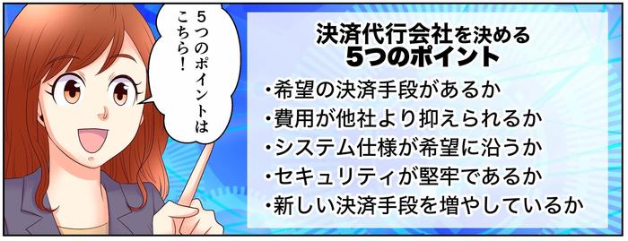 5つのポイントはこちら!決済代行会社を決める5つのポイント・希望の決済手段があるか、・費用が他社より抑えられるか、・システム仕様が希望に沿うか、・セキュリティが堅牢であるか、・新しい決済手段を増やしているか