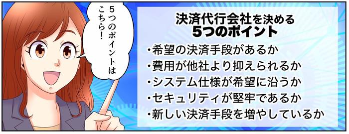 5つのポイントはこちら！決済代行会社を決める5つのポイント・希望の決済手段があるか、・費用が他社より抑えられるか、・システム仕様が希望に沿うか、・セキュリティが堅牢であるか、・新しい決済手段を増やしているか